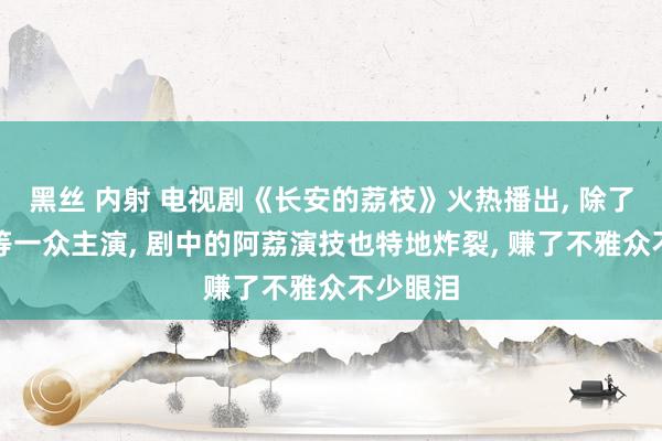 黑丝 内射 电视剧《长安的荔枝》火热播出， 除了雷喜讯等一众主演， 剧中的阿荔演技也特地炸裂， 赚了不雅众不少眼泪