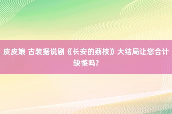 皮皮娘 古装据说剧《长安的荔枝》大结局让您合计缺憾吗?