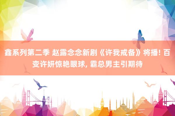 鑫系列第二季 赵露念念新剧《许我戒备》将播! 百变许妍惊艳眼球， 霸总男主引期待